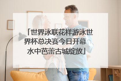 世界泳联花样游泳世界杯总决赛今日开幕 水中芭蕾古城绽放