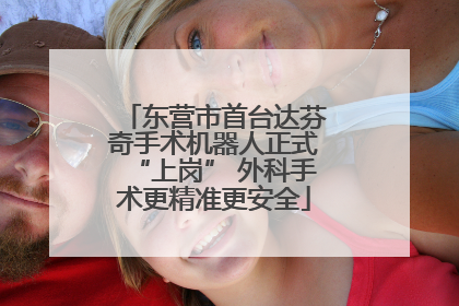东营市首台达芬奇手术机器人正式“上岗” 外科手术更精准更安全