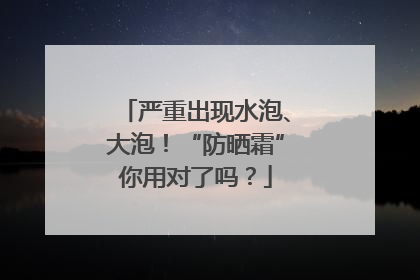 严重出现水泡、大泡！“防晒霜”你用对了吗？