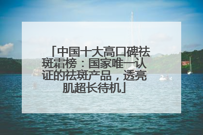 中国十大高口碑祛斑霜榜：国家唯一认证的祛斑产品，透亮肌超长待机