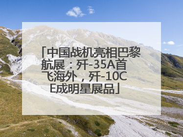 中国战机亮相巴黎航展：歼-35A首飞海外，歼-10CE成明星展品