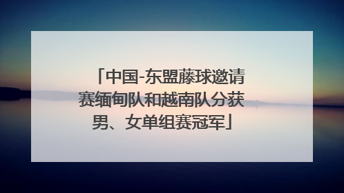 中国-东盟藤球邀请赛缅甸队和越南队分获男、女单组赛冠军