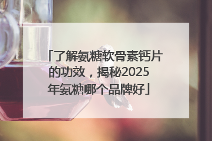 了解氨糖软骨素钙片的功效，揭秘2025年氨糖哪个品牌好