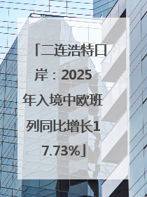 二连浩特口岸：2025年入境中欧班列同比增长17.73%
