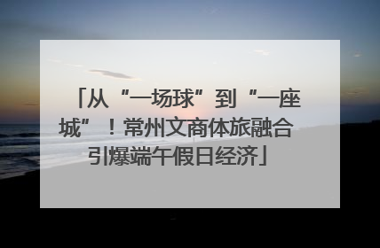 从“一场球”到“一座城”！常州文商体旅融合引爆端午假日经济