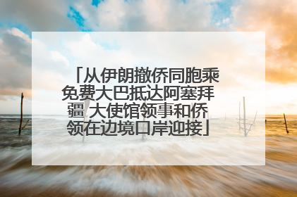 从伊朗撤侨同胞乘免费大巴抵达阿塞拜疆 大使馆领事和侨领在边境口岸迎接