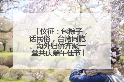 仪征：包粽子，话民俗，台湾同胞、海外归侨齐聚一堂共庆端午佳节