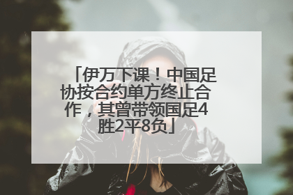 伊万下课！中国足协按合约单方终止合作，其曾带领国足4胜2平8负