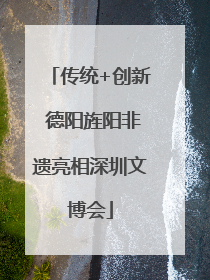 传统+创新 德阳旌阳非遗亮相深圳文博会