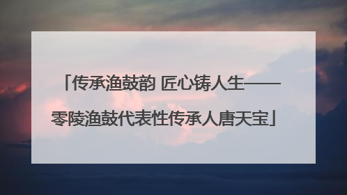 传承渔鼓韵 匠心铸人生——零陵渔鼓代表性传承人唐天宝