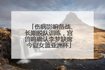 伤病影响备战、长期脱队训练，宫鲁鸣确认李梦缺席今夏女篮亚洲杯