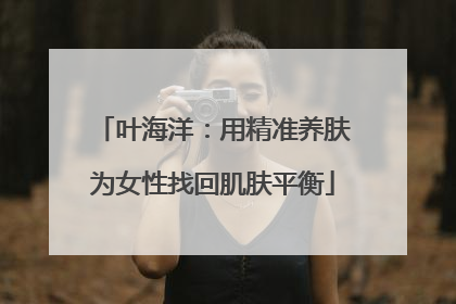 叶海洋：用精准养肤为女性找回肌肤平衡