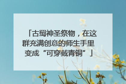 古蜀神圣祭物，在这群充满创意的师生手里变成“可穿戴青铜”