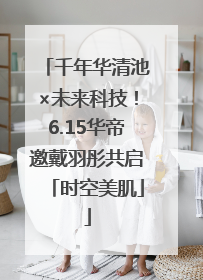 千年华清池×未来科技！6.15华帝邀戴羽彤共启「时空美肌」
