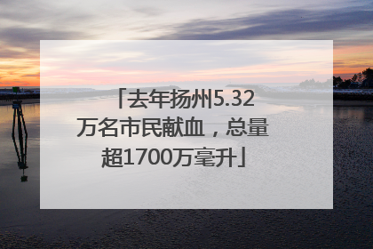 去年扬州5.32万名市民献血，总量超1700万毫升
