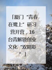 厦门“青春在鹭上”研习营开营，16台青解锁创业文化“双精彩”