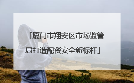厦门市翔安区市场监管局打造配餐安全新标杆
