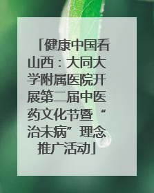 健康中国看山西：大同大学附属医院开展第二届中医药文化节暨“治未病”理念推广活动