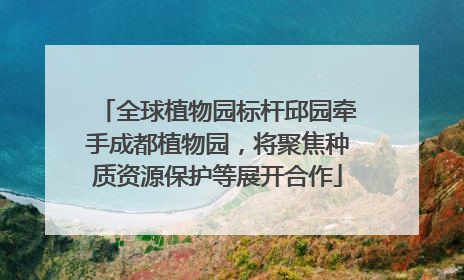全球植物园标杆邱园牵手成都植物园，将聚焦种质资源保护等展开合作