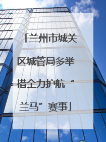 兰州市城关区城管局多举措全力护航“兰马”赛事