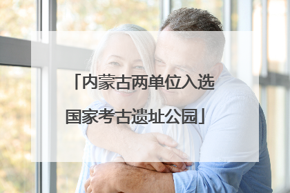 内蒙古两单位入选国家考古遗址公园