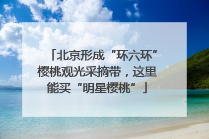 北京形成“环六环”樱桃观光采摘带，这里能买“明星樱桃”