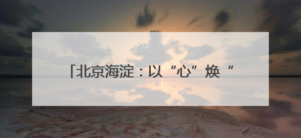 北京海淀：以“心”焕“新”提升社区居住品质