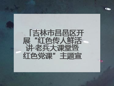 吉林市昌邑区开展“红色传人鲜活讲·老兵大课堂暨红色党课”主题宣讲活动