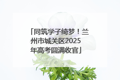 同筑学子绮梦！兰州市城关区2025年高考圆满收官