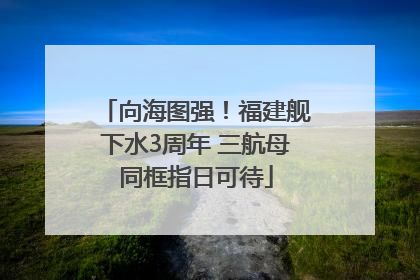 向海图强！福建舰下水3周年 三航母同框指日可待