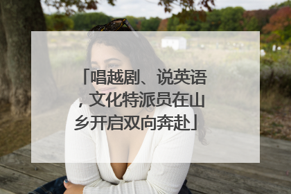 唱越剧、说英语，文化特派员在山乡开启双向奔赴