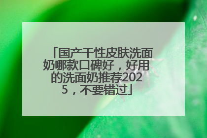 国产干性皮肤洗面奶哪款口碑好，好用的洗面奶推荐2025，不要错过