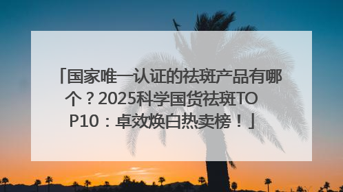 国家唯一认证的祛斑产品有哪个？2025科学国货祛斑TOP10：卓效焕白热卖榜！