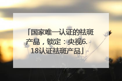 国家唯一认证的祛斑产品，锁定：央视6.18认证祛斑产品