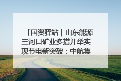 国资驿站｜山东能源三河口矿业多措并举实现节电新突破；中航集团开通广州—北京—格拉斯哥全货机航线