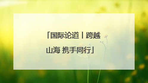 国际论道丨跨越山海 携手同行