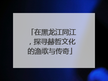 在黑龙江同江，探寻赫哲文化的渔歌与传奇