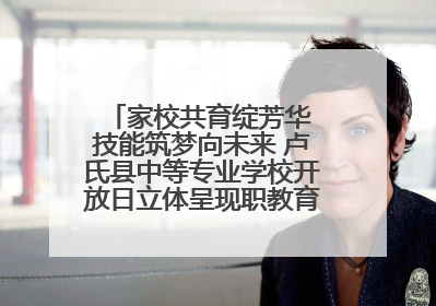 家校共育绽芳华 技能筑梦向未来 卢氏县中等专业学校开放日立体呈现职教育人新图景