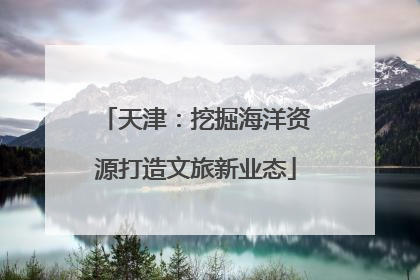 天津：挖掘海洋资源打造文旅新业态