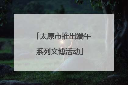 太原市推出端午系列文博活动