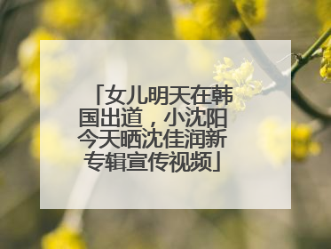 女儿明天在韩国出道，小沈阳今天晒沈佳润新专辑宣传视频