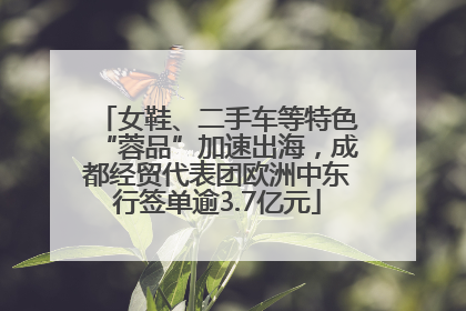 女鞋、二手车等特色“蓉品”加速出海，成都经贸代表团欧洲中东行签单逾3.7亿元