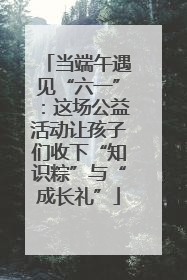 当端午遇见“六一”：这场公益活动让孩子们收下“知识粽”与“成长礼”