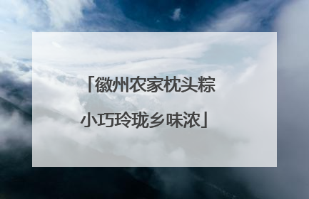 徽州农家枕头粽 小巧玲珑乡味浓