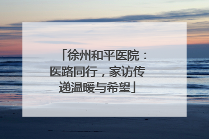 徐州和平医院：医路同行，家访传递温暖与希望