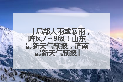 局部大雨或暴雨，阵风7～9级！山东最新天气预报，济南最新天气预报