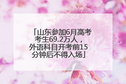 山东参加6月高考考生69.2万人，外语科目开考前15分钟后不得入场