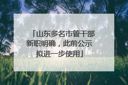 山东多名市管干部新职明确，此前公示拟进一步使用