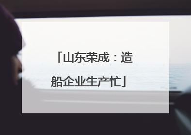 山东荣成：造船企业生产忙
