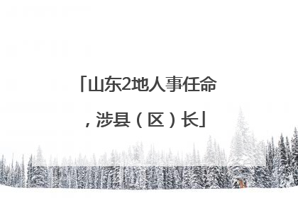 山东2地人事任命，涉县（区）长
